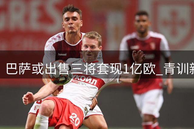 巴萨或出售三将套现1亿欧 青训新星面临离队抉择