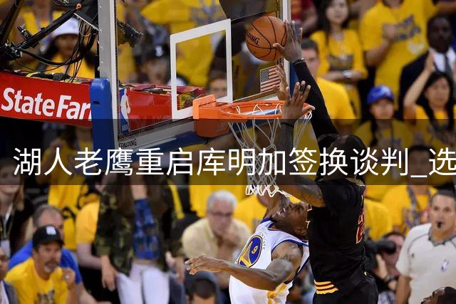 湖人老鹰重启库明加签换谈判 选秀权或成交易关键筹码